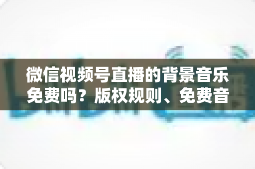 微信视频号直播的背景音乐免费吗？版权规则、免费音乐资源与实用指南全解析