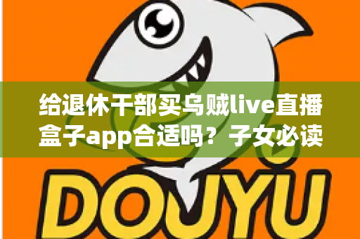 给退休干部买乌贼live直播盒子app合适吗？子女必读的选购指南与风险提示