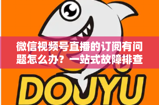 微信视频号直播的订阅有问题怎么办？一站式故障排查与实用解决方案全指南