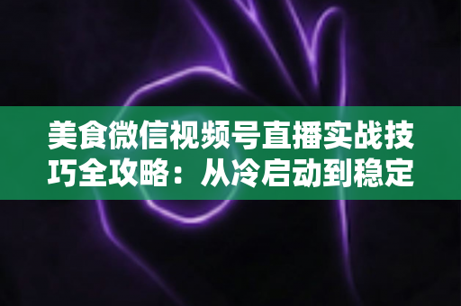 美食微信视频号直播实战技巧全攻略：从冷启动到稳定出单的完整指南