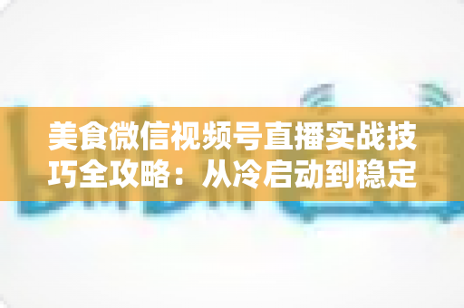 美食微信视频号直播实战技巧全攻略：从冷启动到稳定出单的完整指南