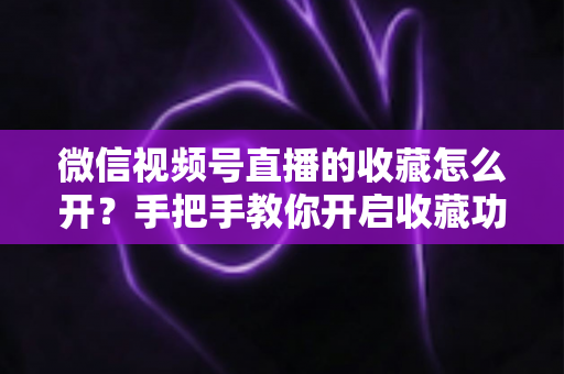 微信视频号直播的收藏怎么开？手把手教你开启收藏功能与提升直播人气
