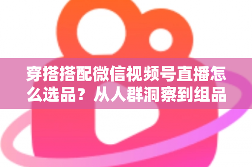 穿搭搭配微信视频号直播怎么选品？从人群洞察到组品策略的高转化选品全指南