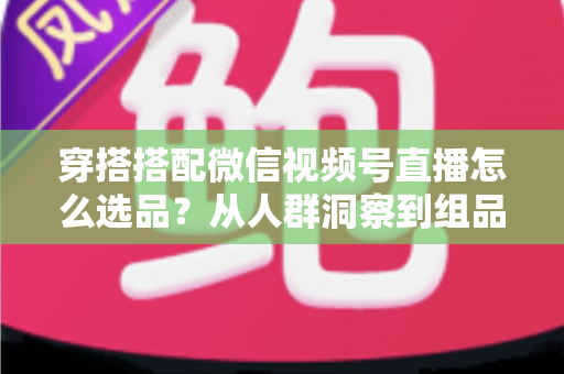 穿搭搭配微信视频号直播怎么选品？从人群洞察到组品策略的高转化选品全指南