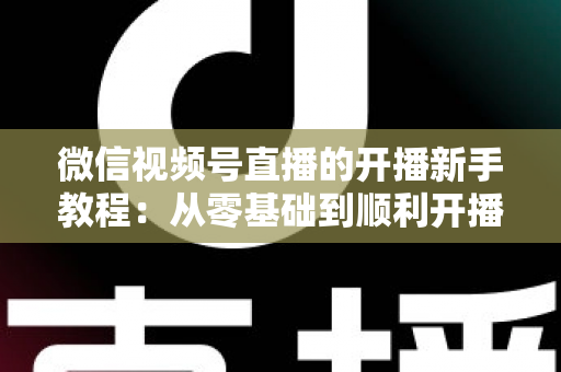 微信视频号直播的开播新手教程：从零基础到顺利开播的完整实战指南