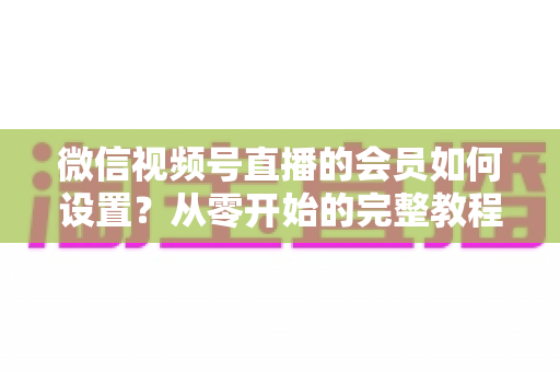 微信视频号直播的会员如何设置？从零开始的完整教程与实战运营指南