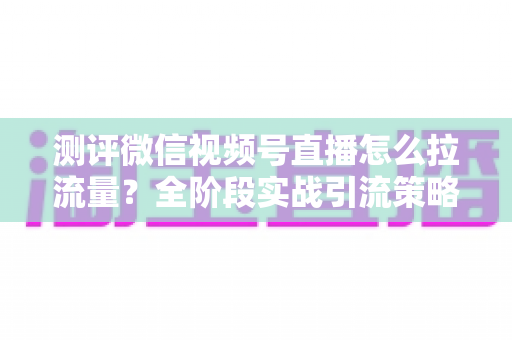 测评微信视频号直播怎么拉流量？全阶段实战引流策略深度解析