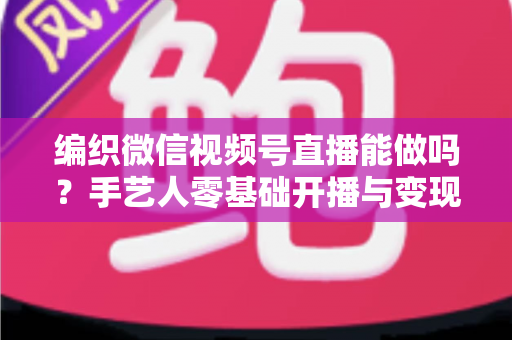 编织微信视频号直播能做吗？手艺人零基础开播与变现全攻略