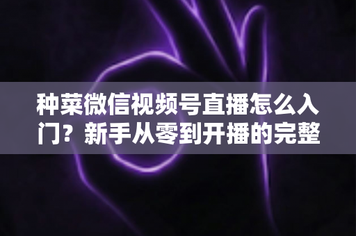 种菜微信视频号直播怎么入门？新手从零到开播的完整实操指南