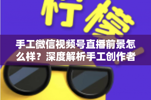 手工微信视频号直播前景怎么样?深度解析手工创作者的直播变现新机遇 手工微信视频号直播前景怎么样?深度解析手工创作者的直播变现新机遇