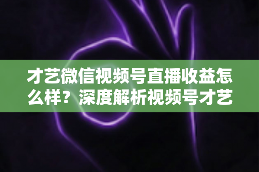 才艺微信视频号直播收益怎么样?深度解析视频号才艺主播赚钱模式与变现前景 才艺微信视频号直播收益怎么样?深度解析视频号才艺主播赚钱模式与变现前景