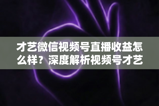 才艺微信视频号直播收益怎么样？深度解析视频号才艺主播赚钱模式与变现前景