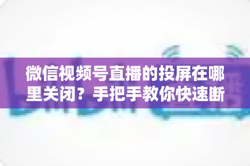 微信视频号直播的投屏在哪里关闭?手把手教你快速断开投屏的完整实用指南 微信视频号直播的投屏在哪里关闭?手把手教你快速断开投屏的完整实用指南