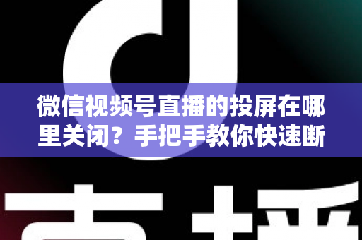 微信视频号直播的投屏在哪里关闭？手把手教你快速断开投屏的完整实用指南