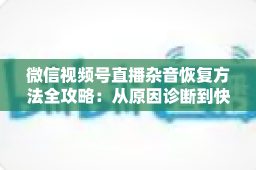微信视频号直播杂音恢复方法全攻略：从原因诊断到快速修复，一步不落还原清晰音质