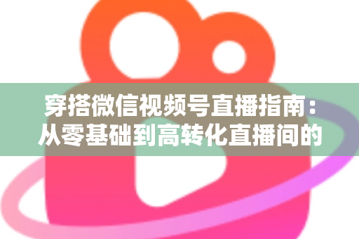 穿搭微信视频号直播指南：从零基础到高转化直播间的全方位实战攻略