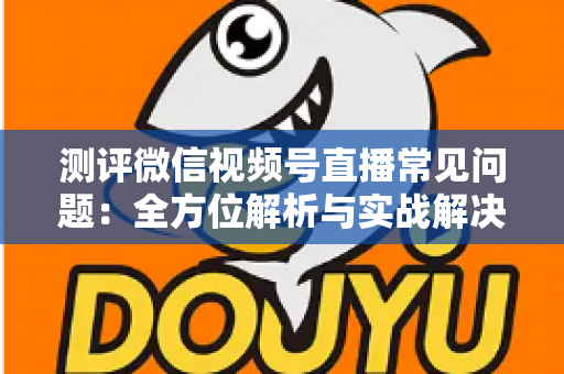 测评微信视频号直播常见问题：全方位解析与实战解决方案指南