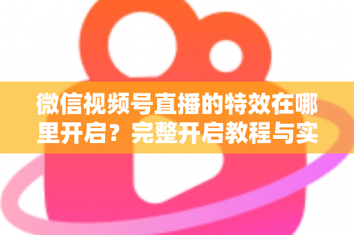 微信视频号直播的特效在哪里开启？完整开启教程与实用技巧一文读懂