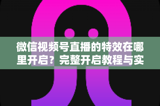 微信视频号直播的特效在哪里开启？完整开启教程与实用技巧一文读懂