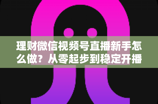 理财微信视频号直播新手怎么做?从零起步到稳定开播的实战全攻略 理财微信视频号直播新手怎么做?从零起步到稳定开播的实战全攻略
