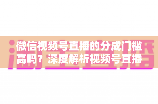 微信视频号直播的分成门槛高吗？深度解析视频号直播变现条件、分成比例与新手赚钱全攻略