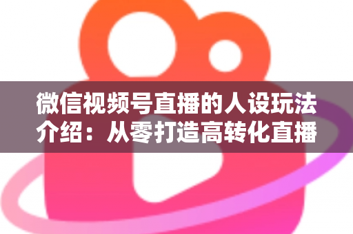 微信视频号直播的人设玩法介绍:从零打造高转化直播间人设的完整实战指南 微信视频号直播的人设玩法介绍:从零打造高转化直播间人设的完整实战指南