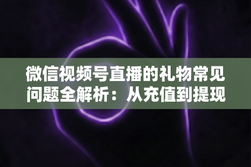 微信视频号直播的礼物常见问题全解析：从充值到提现，主播与观众必备的实用指南