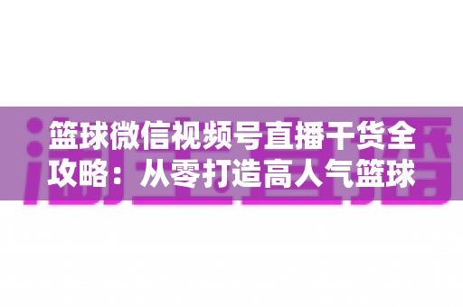 篮球微信视频号直播干货全攻略：从零打造高人气篮球直播间的实战指南
