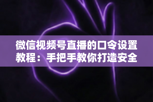 微信视频号直播的口令设置教程:手把手教你打造安全私密的专属直播间 微信视频号直播的口令设置教程:手把手教你打造安全私密的专属直播间