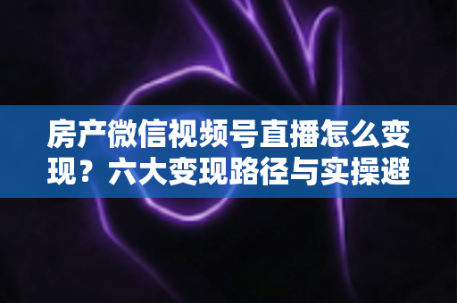 房产微信视频号直播怎么变现?六大变现路径与实操避坑全指南 房产微信视频号直播怎么变现?六大变现路径与实操避坑全指南