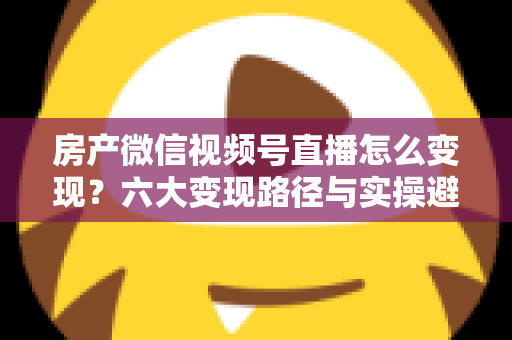 房产微信视频号直播怎么变现？六大变现路径与实操避坑全指南