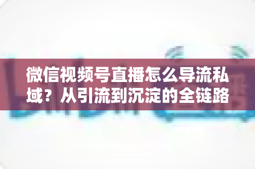 微信视频号直播怎么导流私域？从引流到沉淀的全链路实战指南