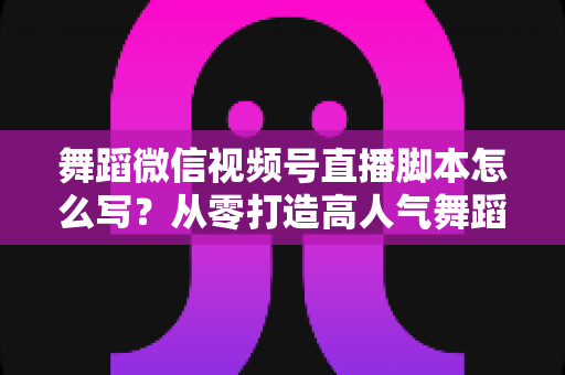 舞蹈微信视频号直播脚本怎么写？从零打造高人气舞蹈直播的完整指南