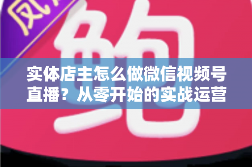 实体店主怎么做微信视频号直播？从零开始的实战运营全攻略