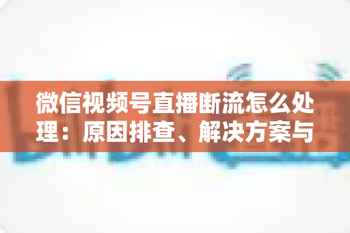 微信视频号直播断流怎么处理:原因排查、解决方案与预防全指南 微信视频号直播断流怎么处理:原因排查、解决方案与预防全指南