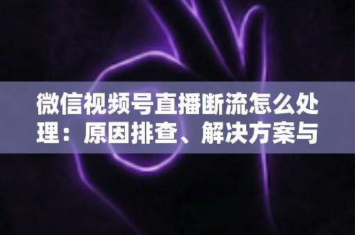 微信视频号直播断流怎么处理：原因排查、解决方案与预防全指南