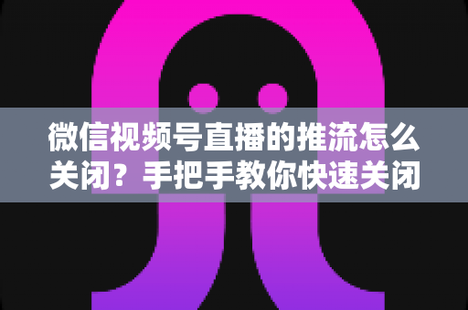 微信视频号直播的推流怎么关闭？手把手教你快速关闭推流的完整教程与实用技巧