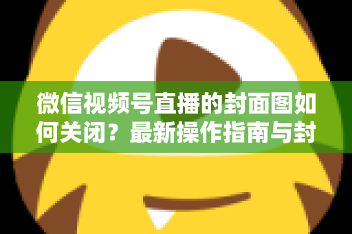 微信视频号直播的封面图如何关闭？最新操作指南与封面设置技巧全解析