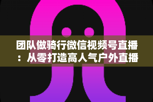 团队做骑行微信视频号直播：从零打造高人气户外直播的完整实战指南