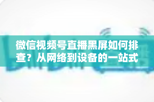 微信视频号直播黑屏如何排查？从网络到设备的一站式解决方案与实用避坑指南