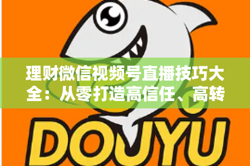 理财微信视频号直播技巧大全：从零打造高信任、高转化理财直播间的实战指南