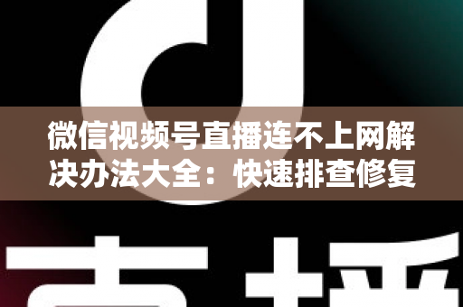 微信视频号直播连不上网解决办法大全：快速排查修复，让你的直播畅通无阻