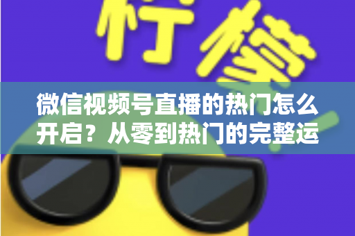 微信视频号直播的热门怎么开启？从零到热门的完整运营指南