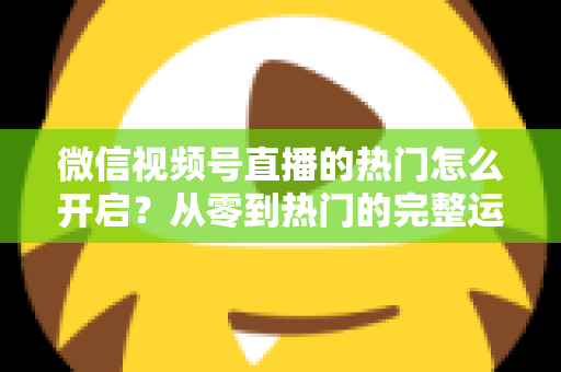 微信视频号直播的热门怎么开启？从零到热门的完整运营指南