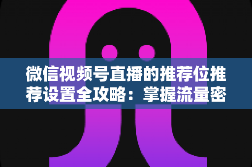 微信视频号直播的推荐位推荐设置全攻略：掌握流量密码，让直播间曝光翻倍的实操指南