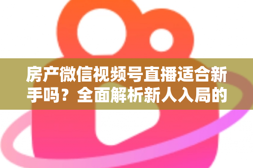 房产微信视频号直播适合新手吗？全面解析新人入局的可行性、优势与实操指南
