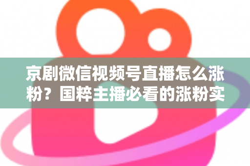 京剧微信视频号直播怎么涨粉？国粹主播必看的涨粉实战指南与运营秘籍