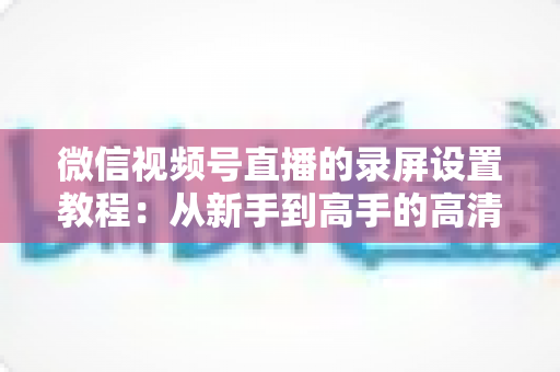 微信视频号直播的录屏设置教程：从新手到高手的高清录制全攻略，一键保存精彩直播不留遗憾