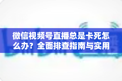 微信视频号直播总是卡死怎么办？全面排查指南与实用解决技巧助你流畅看播