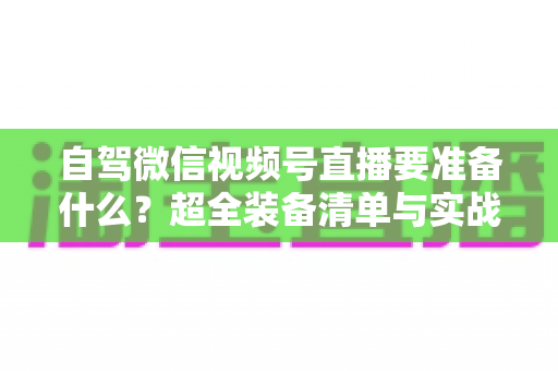 自驾微信视频号直播要准备什么？超全装备清单与实战避坑指南一次讲清